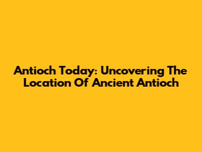 Antioch Today: Uncovering The Location Of Ancient Antioch