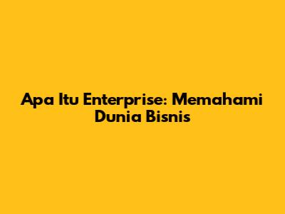 Apa Itu Enterprise: Memahami Dunia Bisnis