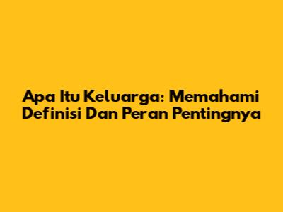 Apa Itu Keluarga: Memahami Definisi Dan Peran Pentingnya