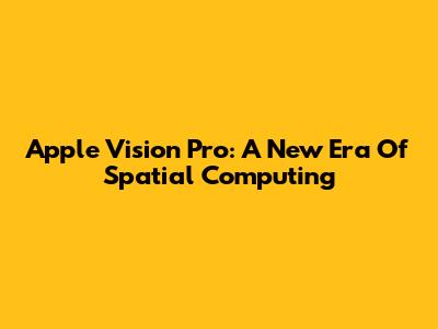 Apple Vision Pro: A New Era Of Spatial Computing