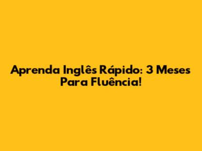 Aprenda Inglês Rápido: 3 Meses Para Fluência!