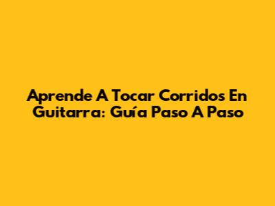 Aprende A Tocar Corridos En Guitarra: Guía Paso A Paso