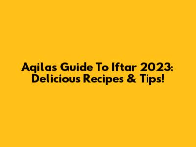 Aqila's Guide To Iftar 2023: Delicious Recipes & Tips!