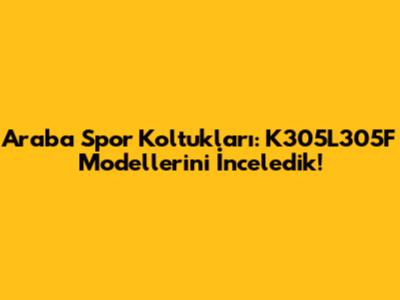 Araba Spor Koltukları: K305L305F Modellerini İnceledik!