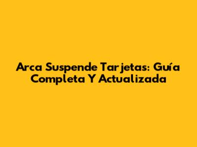 Arca Suspende Tarjetas: Guía Completa Y Actualizada