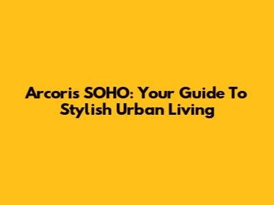 Arcoris SOHO: Your Guide To Stylish Urban Living