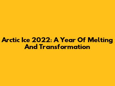 Arctic Ice 2022: A Year Of Melting And Transformation