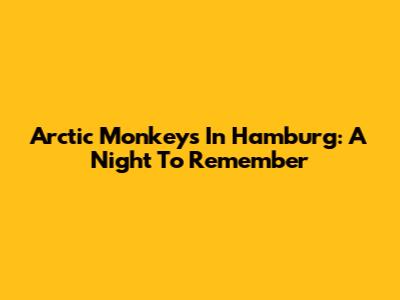 Arctic Monkeys In Hamburg: A Night To Remember