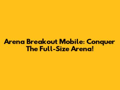 Arena Breakout Mobile: Conquer The Full-Size Arena!