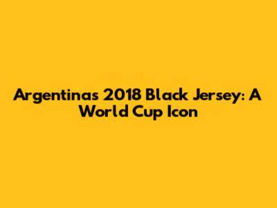 Argentina's 2018 Black Jersey: A World Cup Icon