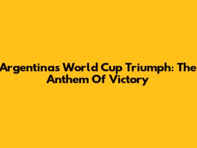 Argentina's World Cup Triumph: The Anthem Of Victory
