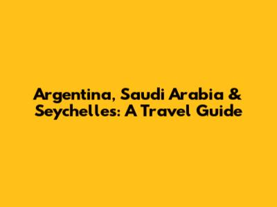 Argentina, Saudi Arabia & Seychelles: A Travel Guide