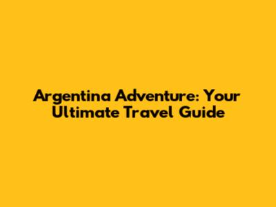 Argentina Adventure: Your Ultimate Travel Guide