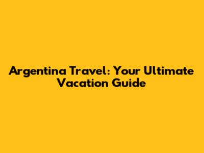 Argentina Travel: Your Ultimate Vacation Guide