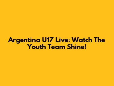 Argentina U17 Live: Watch The Youth Team Shine!
