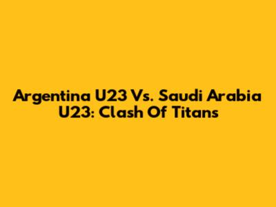 Argentina U23 Vs. Saudi Arabia U23: Clash Of Titans