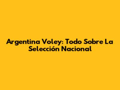 Argentina Voley: Todo Sobre La Selección Nacional