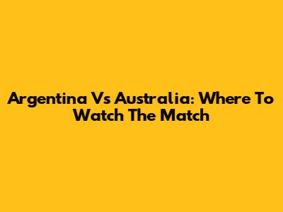Argentina Vs Australia: Where To Watch The Match