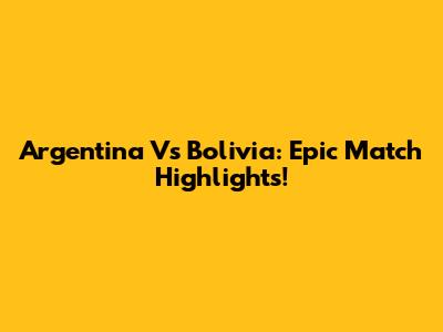 Argentina Vs Bolivia: Epic Match Highlights!