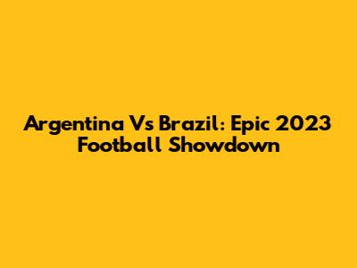 Argentina Vs Brazil: Epic 2023 Football Showdown