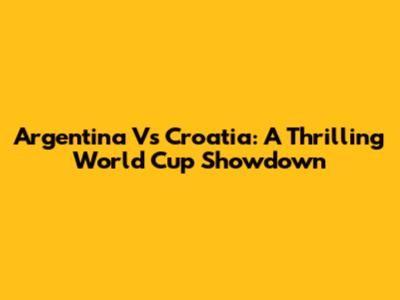 Argentina Vs Croatia: A Thrilling World Cup Showdown