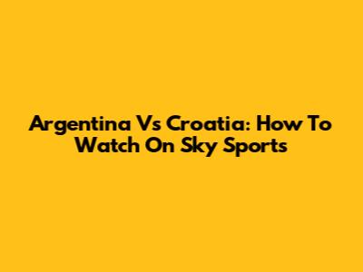 Argentina Vs Croatia: How To Watch On Sky Sports
