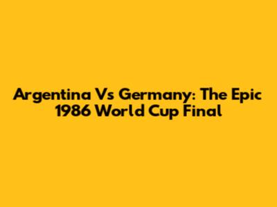 Argentina Vs Germany: The Epic 1986 World Cup Final