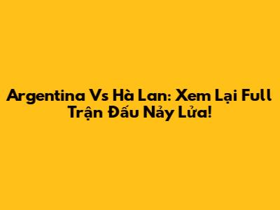 Argentina Vs Hà Lan: Xem Lại Full Trận Đấu Nảy Lửa!