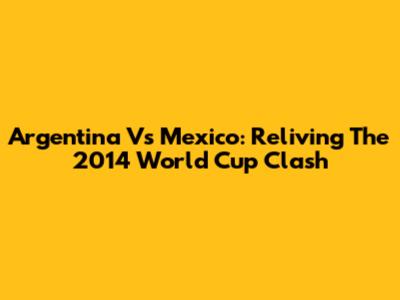 Argentina Vs Mexico: Reliving The 2014 World Cup Clash