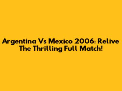 Argentina Vs Mexico 2006: Relive The Thrilling Full Match!