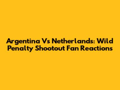 Argentina Vs Netherlands: Wild Penalty Shootout Fan Reactions