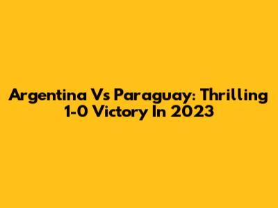 Argentina Vs Paraguay: Thrilling 1-0 Victory In 2023