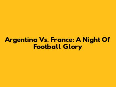 Argentina Vs. France: A Night Of Football Glory