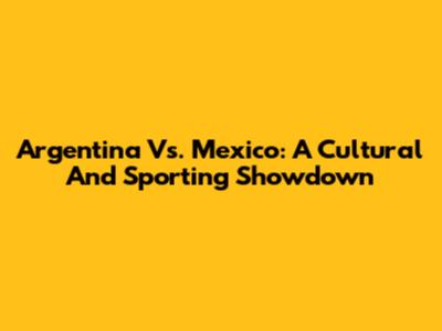 Argentina Vs. Mexico: A Cultural And Sporting Showdown