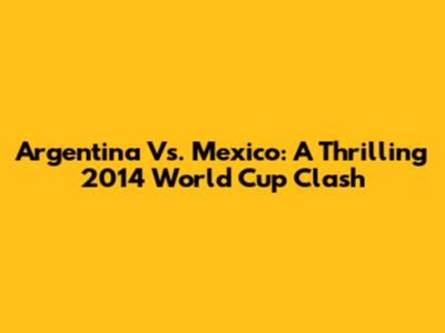 Argentina Vs. Mexico: A Thrilling 2014 World Cup Clash