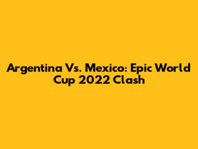 Argentina Vs. Mexico: Epic World Cup 2022 Clash