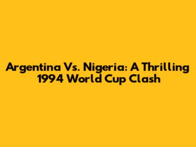 Argentina Vs. Nigeria: A Thrilling 1994 World Cup Clash
