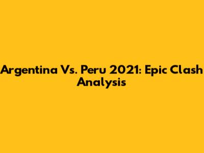 Argentina Vs. Peru 2021: Epic Clash Analysis