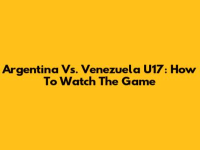Argentina Vs. Venezuela U17: How To Watch The Game