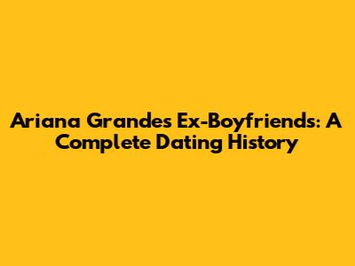Ariana Grande's Ex-Boyfriends: A Complete Dating History