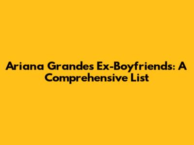 Ariana Grande's Ex-Boyfriends: A Comprehensive List