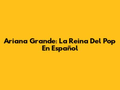 Ariana Grande: La Reina Del Pop En Español
