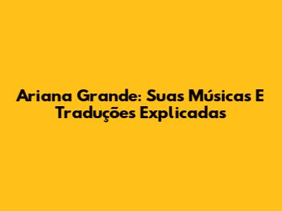 Ariana Grande: Suas Músicas E Traduções Explicadas