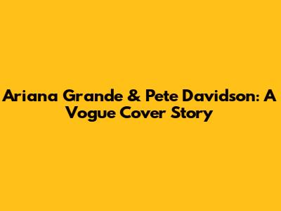 Ariana Grande & Pete Davidson: A Vogue Cover Story