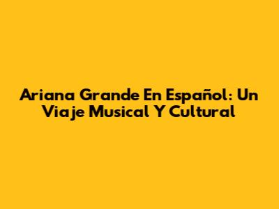 Ariana Grande En Español: Un Viaje Musical Y Cultural