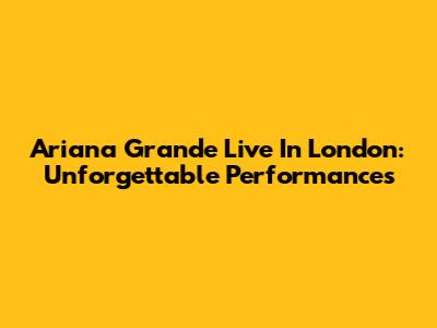Ariana Grande Live In London: Unforgettable Performances