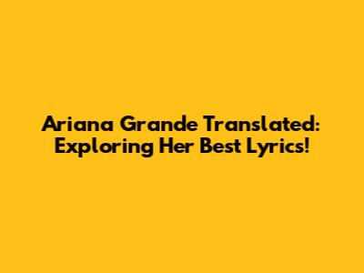 Ariana Grande Translated: Exploring Her Best Lyrics!