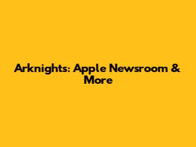 Arknights: Apple Newsroom & More