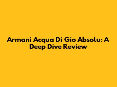 Armani Acqua Di Gio Absolu: A Deep Dive Review