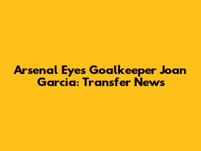 Arsenal Eyes Goalkeeper Joan Garcia: Transfer News